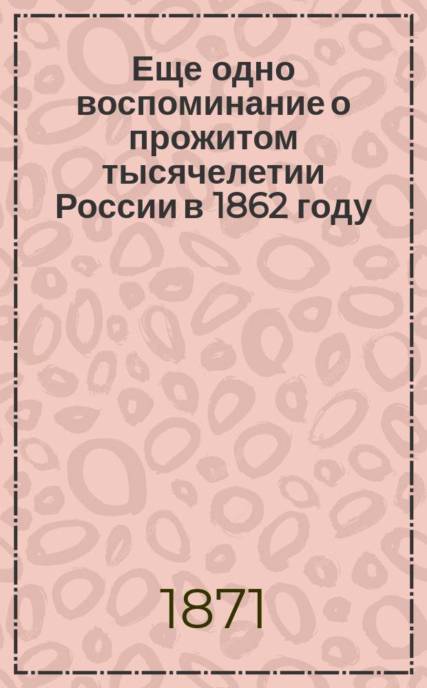 Еще одно воспоминание о прожитом тысячелетии России в 1862 году : Как повтор. курс отеч. истории для высш. кл. учеб. заведений империи, и как нар. чтение