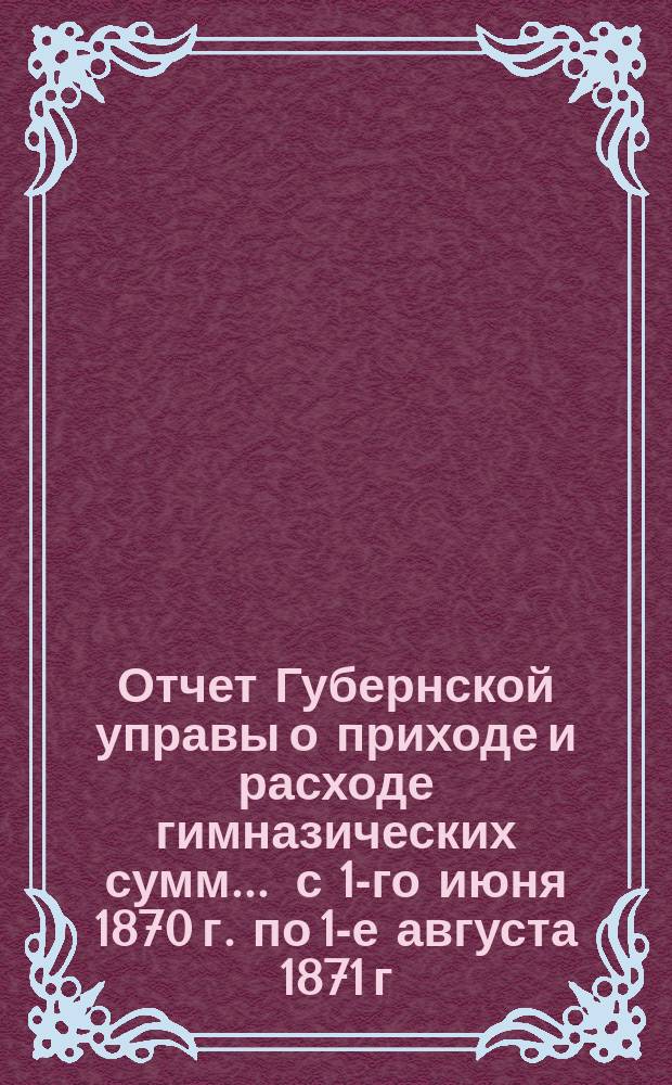 Отчет Губернской управы о приходе и расходе гимназических сумм... ... с 1-го июня 1870 г. по 1-е августа 1871 г.