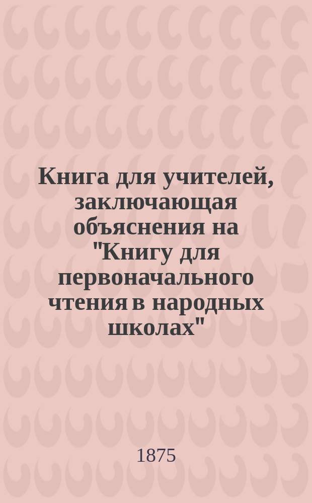 Книга для учителей, заключающая объяснения на "Книгу для первоначального чтения в народных школах". Ч. 1