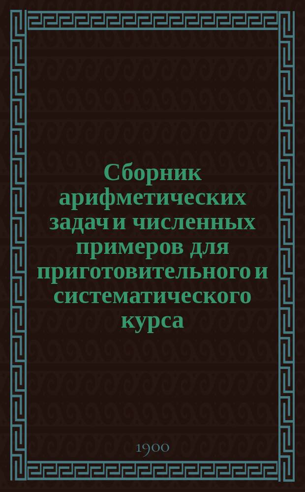 Сборник арифметических задач и численных примеров для приготовительного и систематического курса