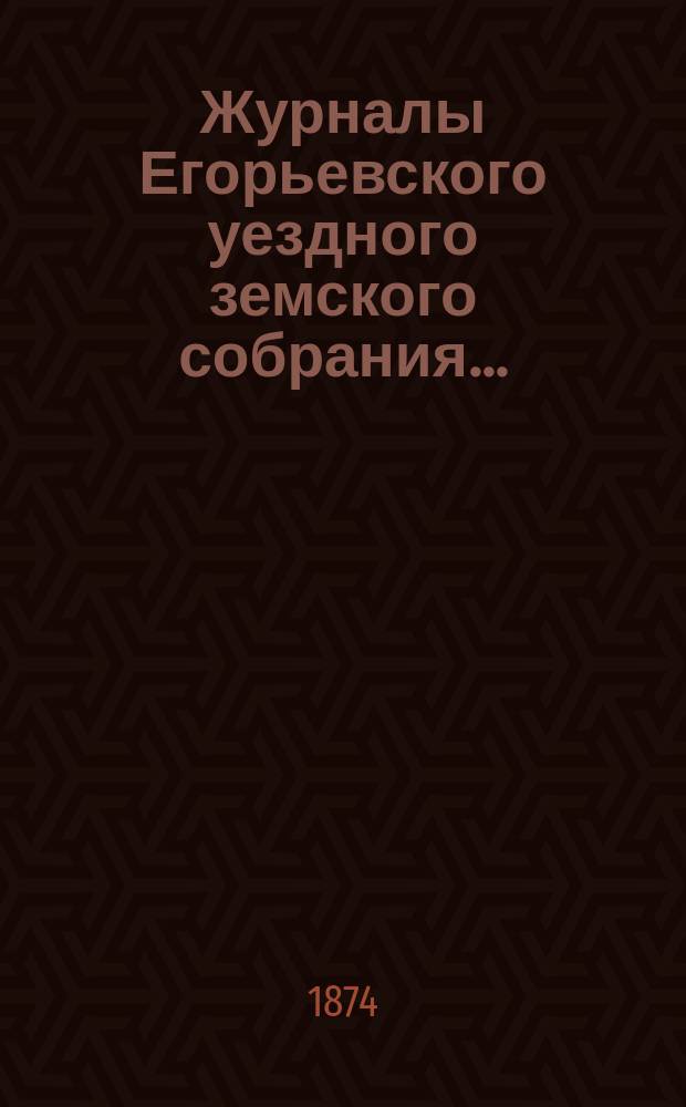 Журналы Егорьевского уездного земского собрания.. : [С прил.]. девятого очередного созыва 1873 года