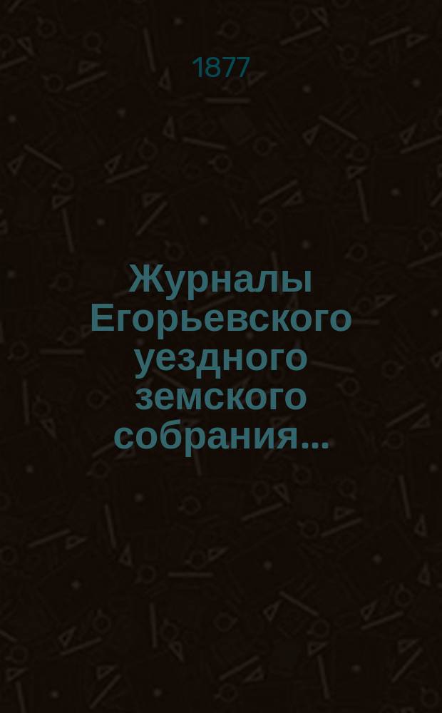 Журналы Егорьевского уездного земского собрания.. : [С прил.]. двенадцатого очередного созыва 1876 года