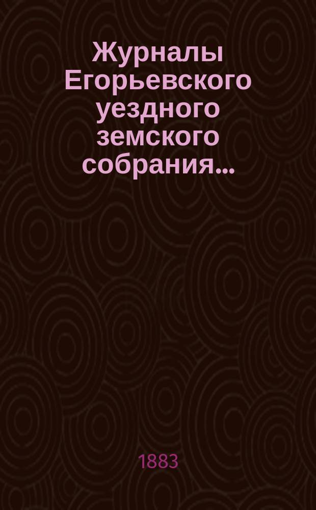 Журналы Егорьевского уездного земского собрания.. : [С прил.]. XVIII очередного созыва 1882 года : XVIII очередного созыва 1882 года и отчеты Егорьевской уездной земской управы за время с 1 августа 1881 г. по 1 августа 1882 г.