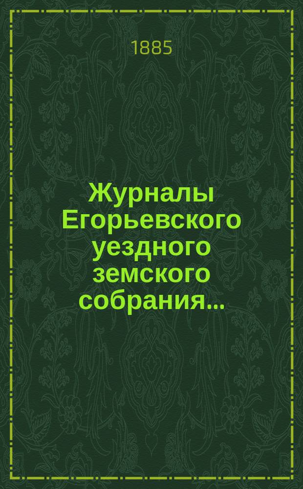 Журналы Егорьевского уездного земского собрания.. : [С прил.]. чрезвычайного созыва 29 апреля 1885 года