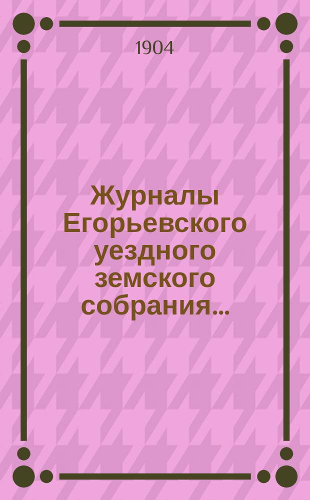 Журналы Егорьевского уездного земского собрания.. : [С прил.]. чрезвычайного 1-го июня 1904 года и XXXX очередного созыва 1904 года