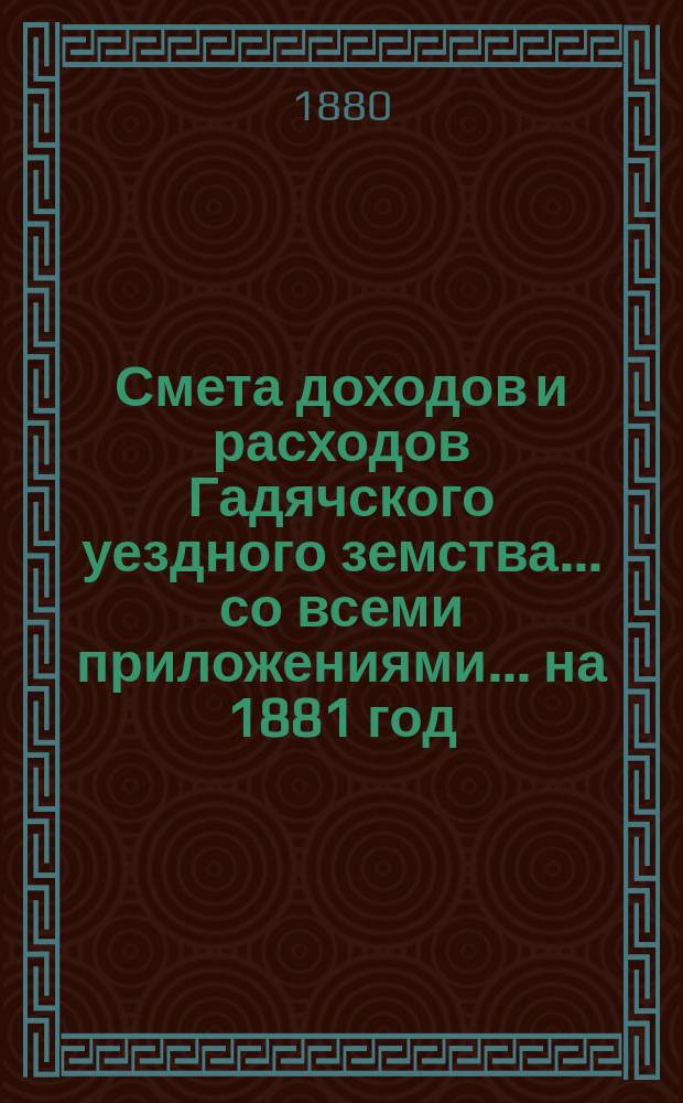 Смета доходов и расходов Гадячского уездного земства... со всеми приложениями... на 1881 год
