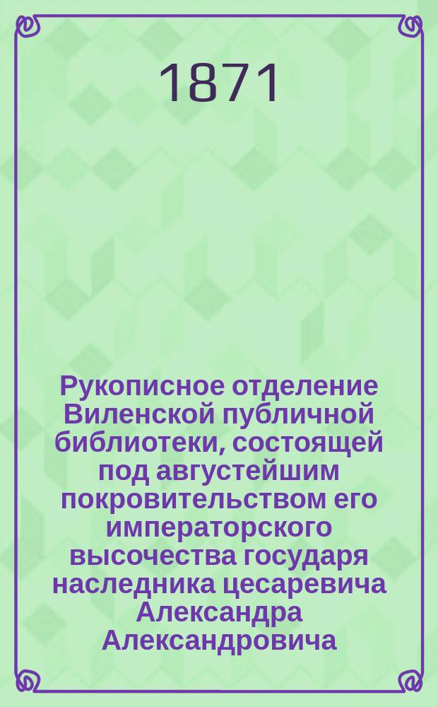 Рукописное отделение Виленской публичной библиотеки, состоящей под августейшим покровительством его императорского высочества государя наследника цесаревича Александра Александровича : Труд Петра Гильтебрандта. Вып. 1-