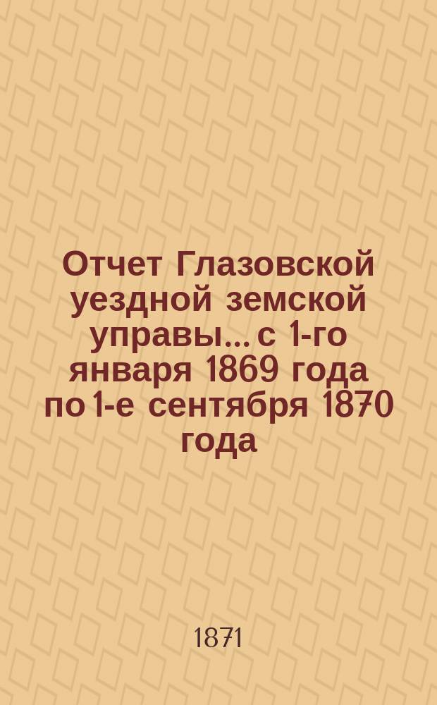Отчет Глазовской уездной земской управы... с 1-го января 1869 года по 1-е сентября 1870 года