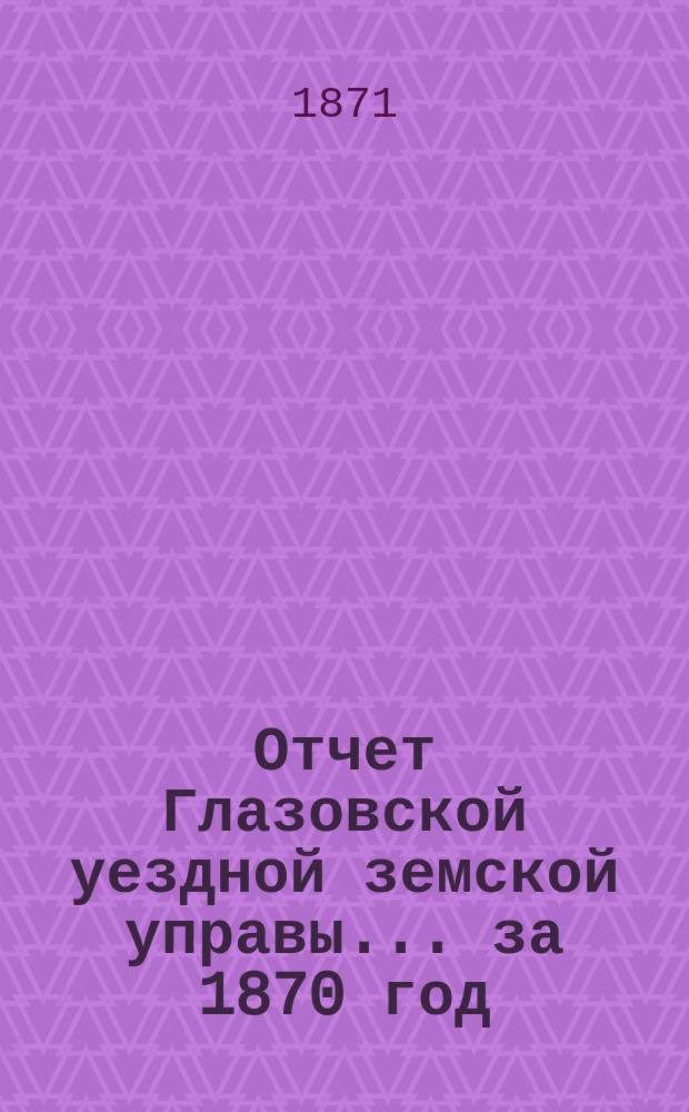 Отчет Глазовской уездной земской управы... за 1870 год