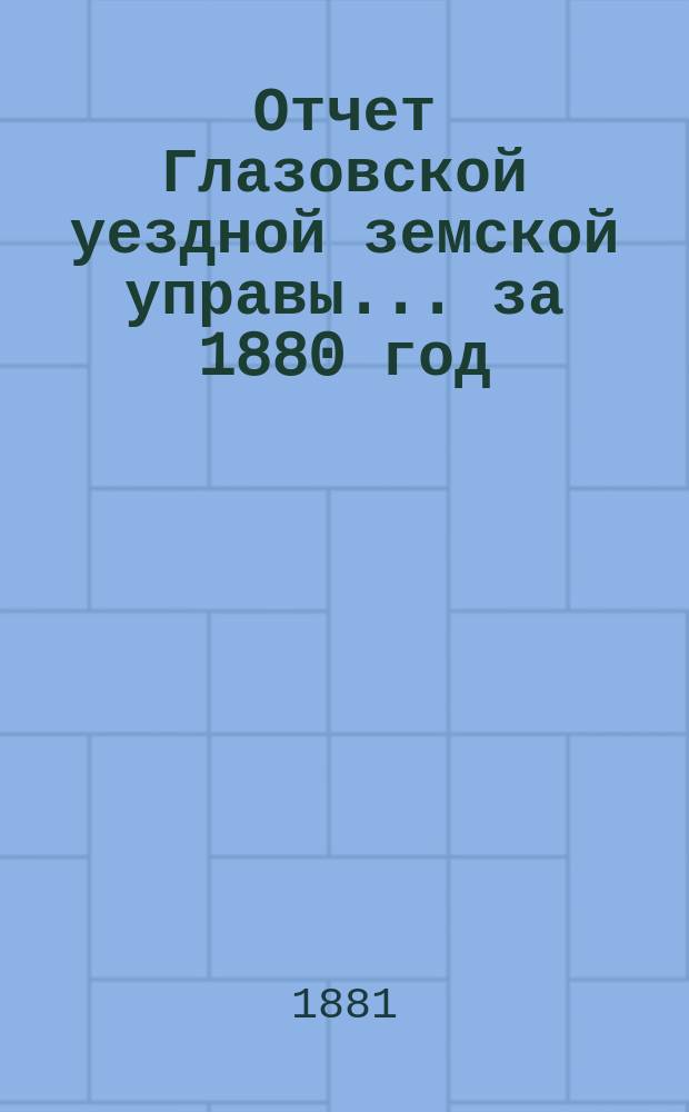 Отчет Глазовской уездной земской управы... за 1880 год
