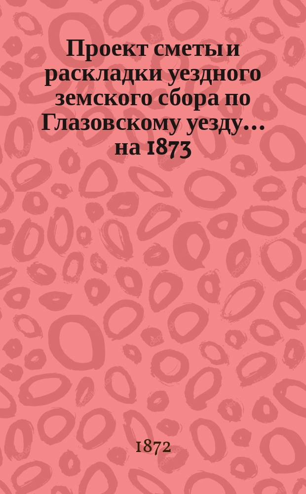 Проект сметы и раскладки уездного земского сбора по Глазовскому уезду... ... на 1873
