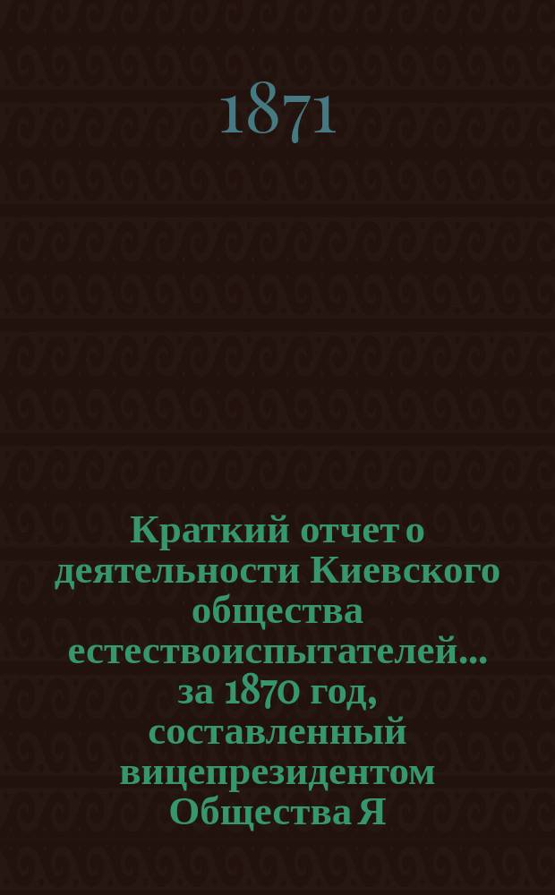 Краткий отчет о деятельности Киевского общества естествоиспытателей... ... за 1870 год, составленный вицепрезидентом Общества Я.Я. Вальцем и рассмотренный в первом очередном заседании Общества 21-го января 1871 года