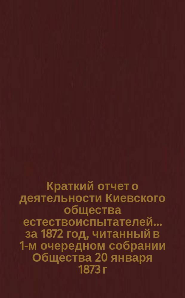 Краткий отчет о деятельности Киевского общества естествоиспытателей... ... за 1872 год, читанный в 1-м очередном собрании Общества 20 января 1873 г.