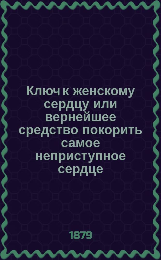 Ключ к женскому сердцу или вернейшее средство покорить самое неприступное сердце : Советы, осн. на самой счастливой практике