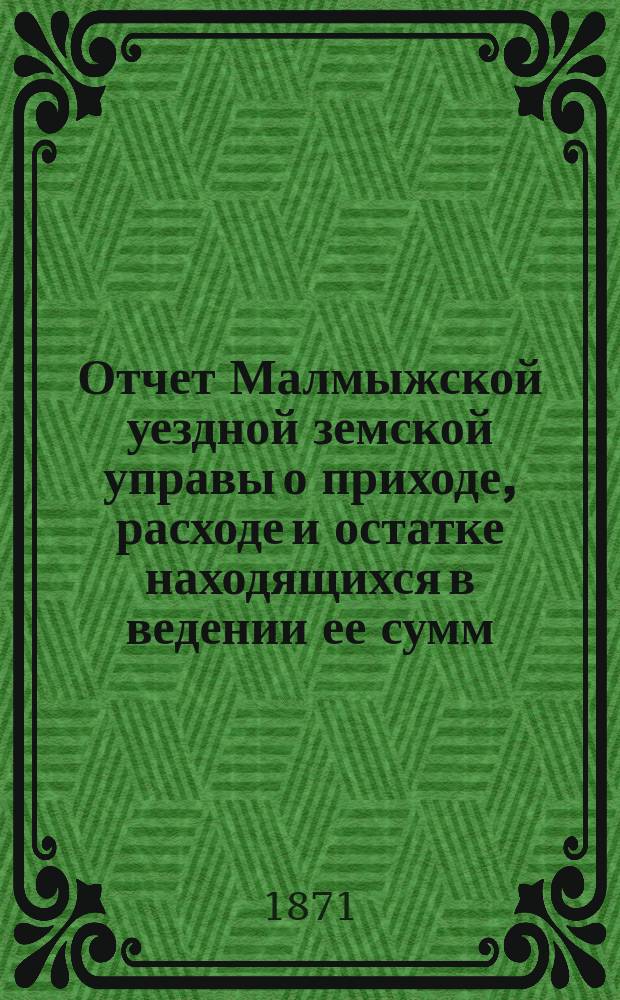 Отчет Малмыжской уездной земской управы о приходе, расходе и остатке находящихся в ведении ее сумм, о произведенных на суммы Земства хозяйственных операциях, о размере отправленных натуральных повинностей и вообще о всех действиях за время с 1 сентября 1869 по 1 января 1870 года : Отд. 1-. Отд. 1 : О приходе и расходе сумм с 1 сентября 1869 по 1 января 1870 года