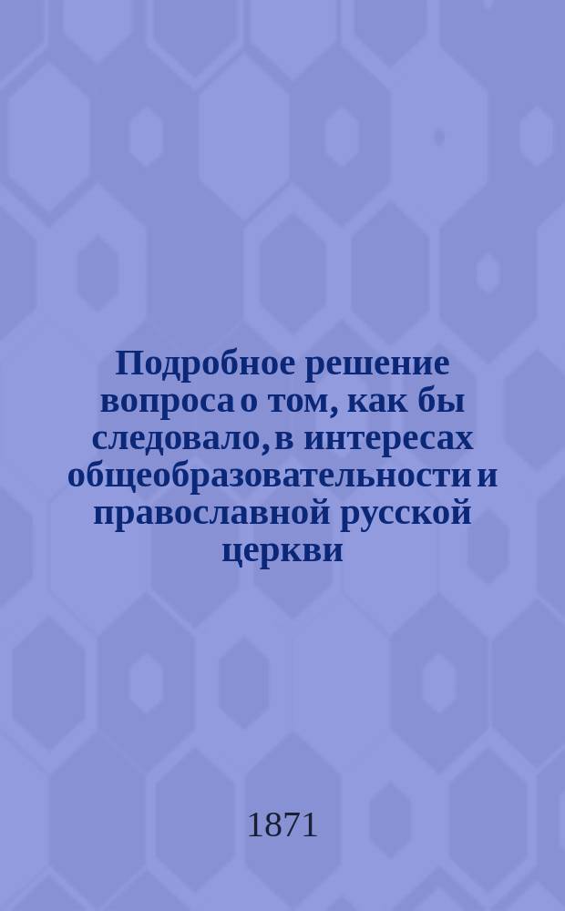 Подробное решение вопроса о том, как бы следовало, в интересах общеобразовательности и православной русской церкви, преподавать классические языки в среднеучебных заведениях вообще и семинариях в особенности : Труд П.П. Масловского
