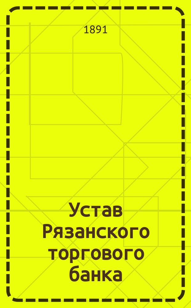 Устав Рязанского торгового банка : С изм., утв. 3 окт. 1891 г.