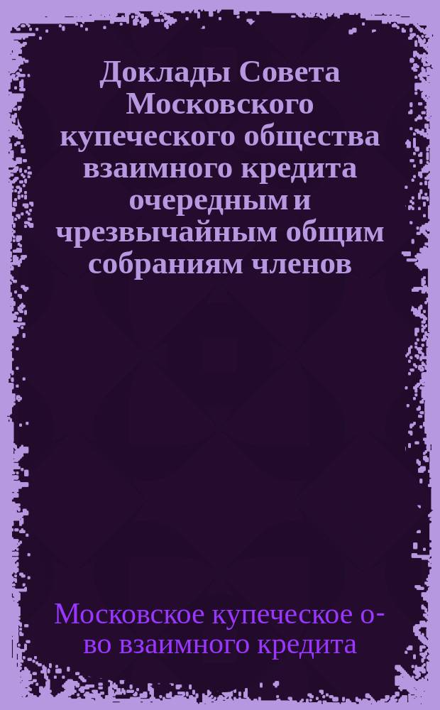 Доклады Совета Московского купеческого общества взаимного кредита [очередным и чрезвычайным общим собраниям членов...