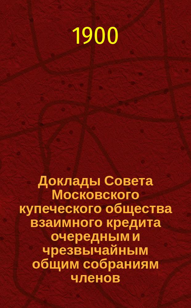 Доклады Совета Московского купеческого общества взаимного кредита [очередным и чрезвычайным общим собраниям членов... ...Февраля 4 дня 1900 года