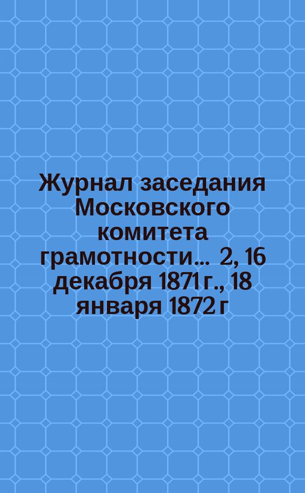 Журнал заседания Московского комитета грамотности... ... 2, 16 декабря 1871 г., 18 января 1872 г.