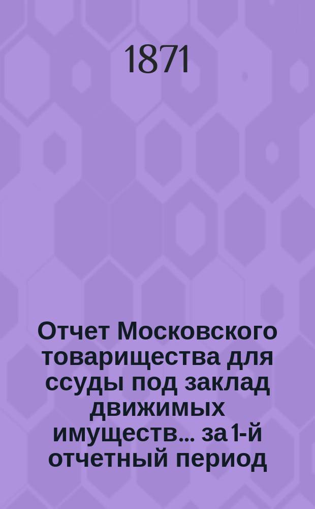 Отчет Московского товарищества для ссуды под заклад движимых имуществ... за 1-й отчетный период. С 30 июля 1869 г. по 1 янв. 1871 г.