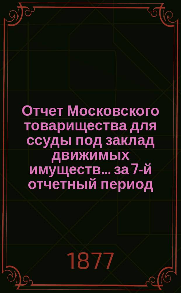 Отчет Московского товарищества для ссуды под заклад движимых имуществ... за 7-й отчетный период. С 1-го янв. 1876 г. по 1-е янв. 1877 г.