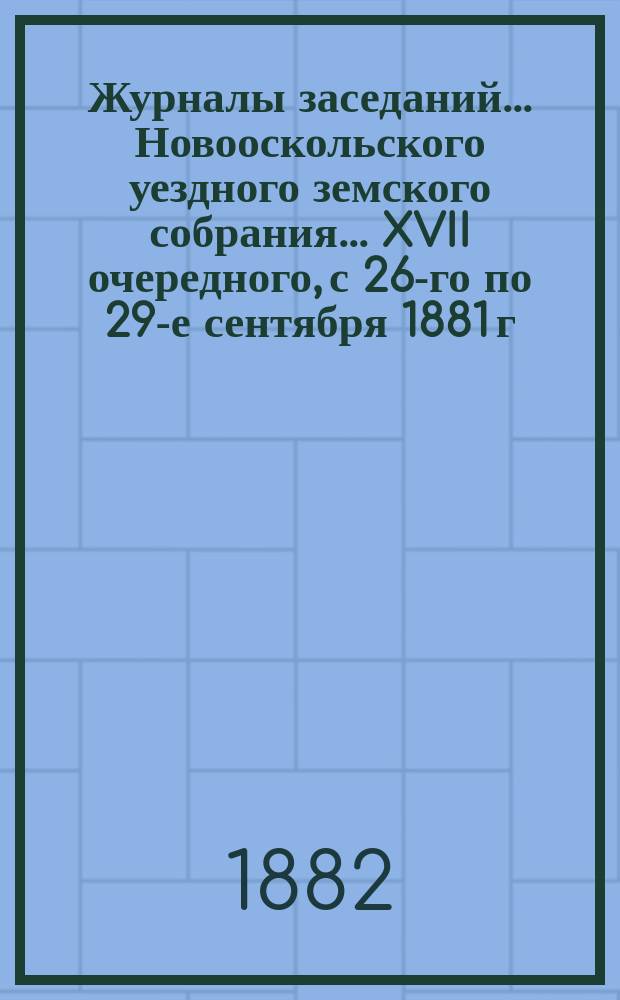 Журналы заседаний... Новооскольского уездного земского собрания... XVII очередного, с 26-го по 29-е сентября 1881 г. и чрезвычайного 25 ноября 1881 г.