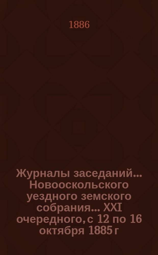 Журналы заседаний... Новооскольского уездного земского собрания... XXI очередного, с 12 по 16 октября 1885 г. и чрезвычайного 7-го апреля 1885 г.
