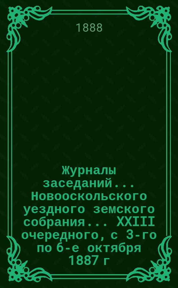 Журналы заседаний... Новооскольского уездного земского собрания... XXIII очередного, с 3-го по 6-е октября 1887 г.