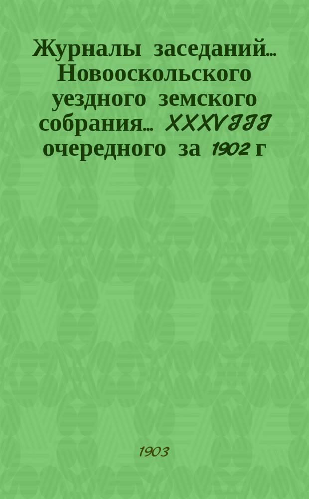 Журналы заседаний... Новооскольского уездного земского собрания... XXXVIII очередного за 1902 г. и чрезвычайного за 1-е мая 1902 г.