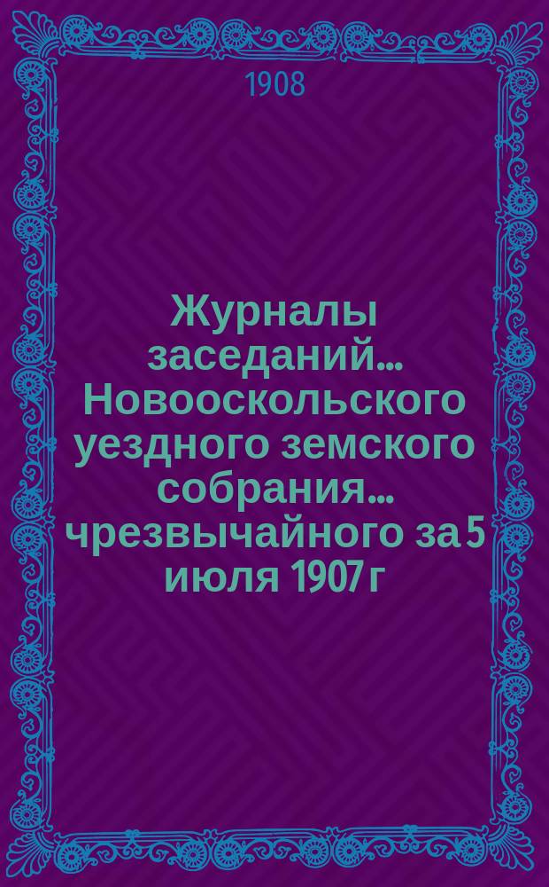Журналы заседаний... Новооскольского уездного земского собрания... чрезвычайного за 5 июля 1907 г. и XLIII очередного за 1907 г.