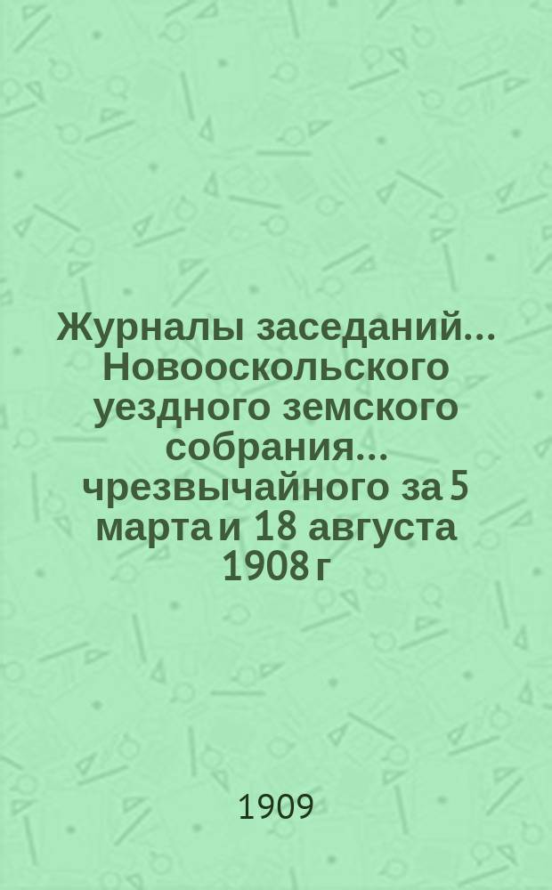 Журналы заседаний... Новооскольского уездного земского собрания... чрезвычайного за 5 марта и 18 августа 1908 г. и XLIV очередного 1908 года