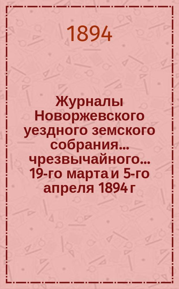 Журналы Новоржевского уездного земского собрания... чрезвычайного... 19-го марта и 5-го апреля 1894 г.