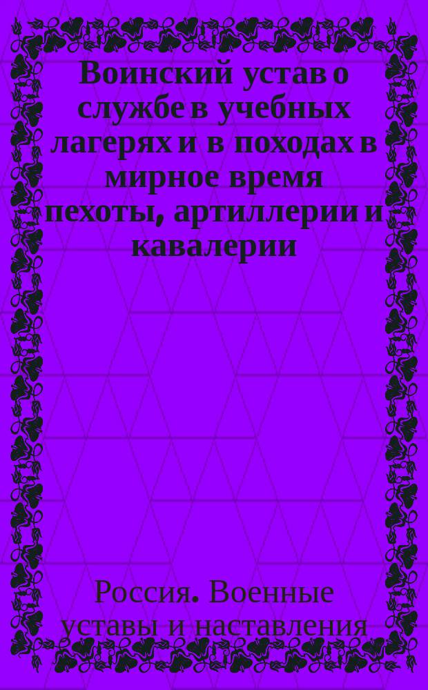 Воинский устав о службе в учебных лагерях и в походах в мирное время пехоты, артиллерии и кавалерии : С прил. приказов по воен. ведомству № 299, 327 1874 г