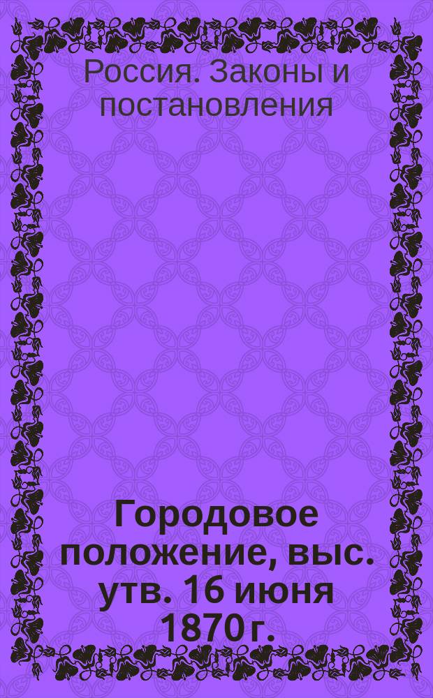 Городовое положение, выс. утв. 16 июня 1870 г. : С прил. ст. законов, на которые сделаны ссылки, и разъяснений М-ва вн. дел