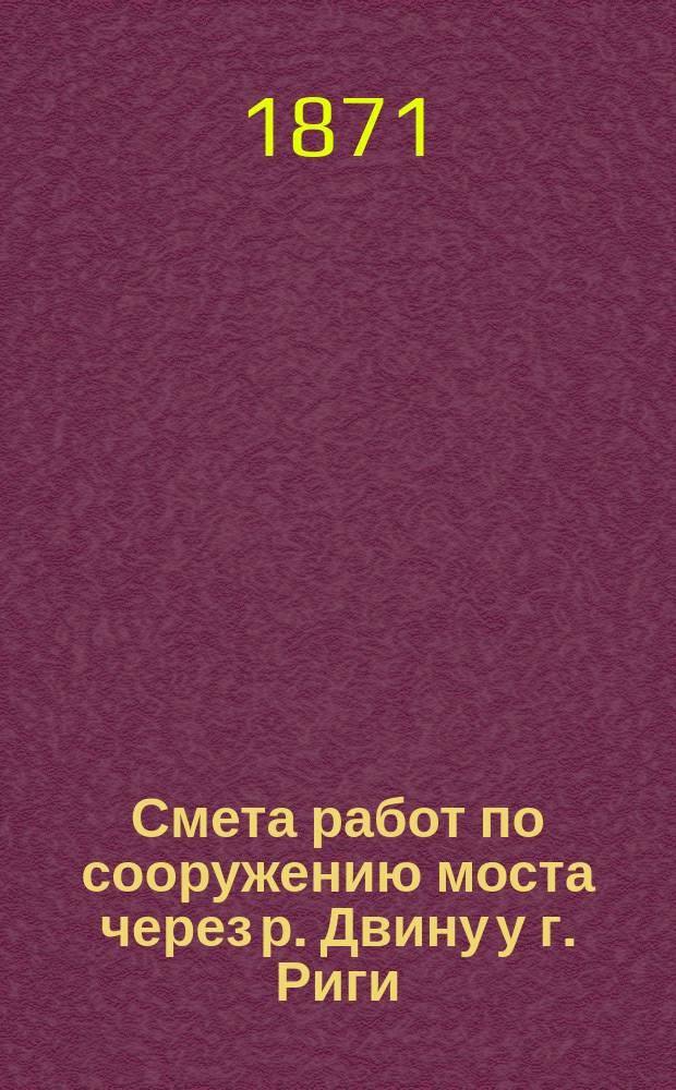 Смета работ по сооружению моста через р. Двину у г. Риги : Утв. управляющим М-вом пут. сообщ. по докл. Ком. ж. д. 14 мая 1871 г.