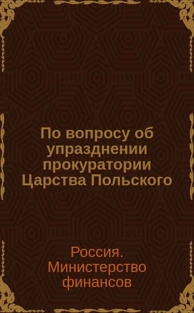По вопросу об упразднении прокуратории Царства Польского : Представление в Ком. по делам Царства Польского