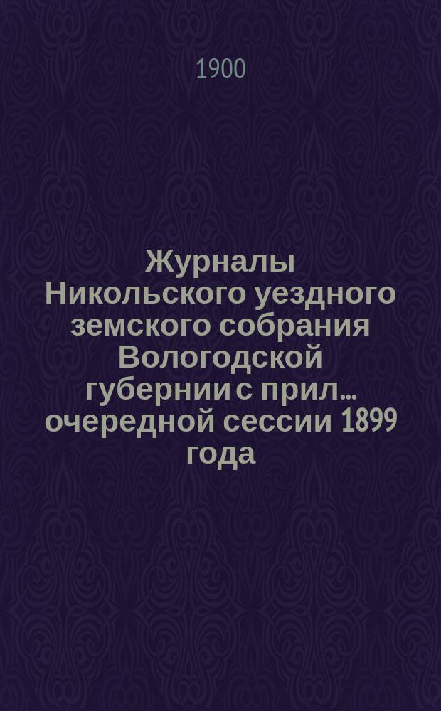 Журналы Никольского уездного земского собрания Вологодской губернии с прил. ... очередной сессии 1899 года
