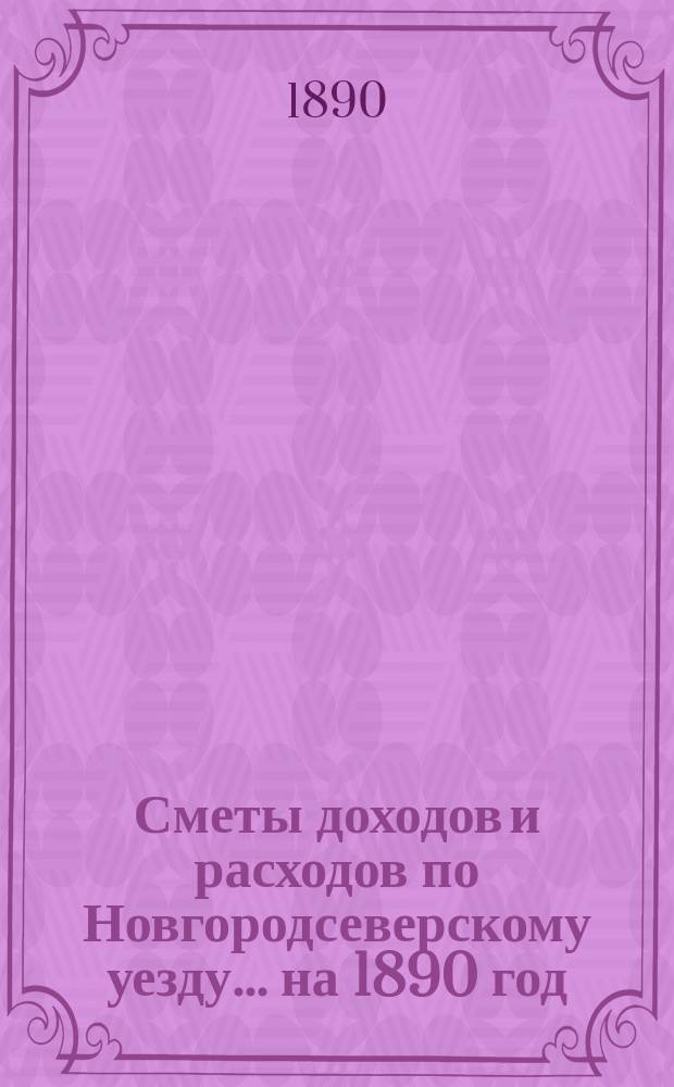 [Сметы доходов и расходов по Новгородсеверскому уезду]. ... на 1890 год