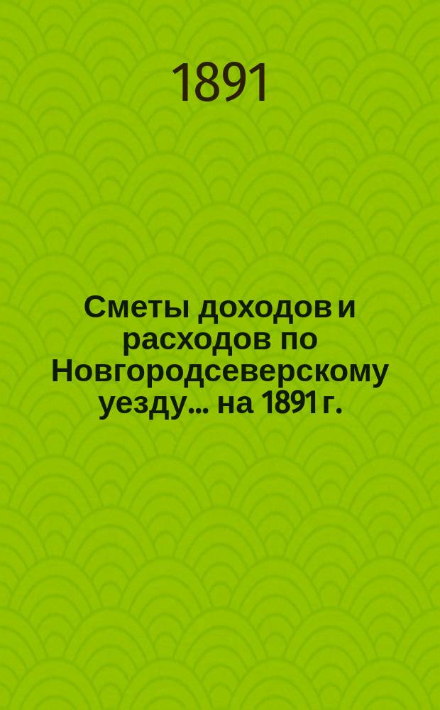 [Сметы доходов и расходов по Новгородсеверскому уезду]. ... на 1891 г.