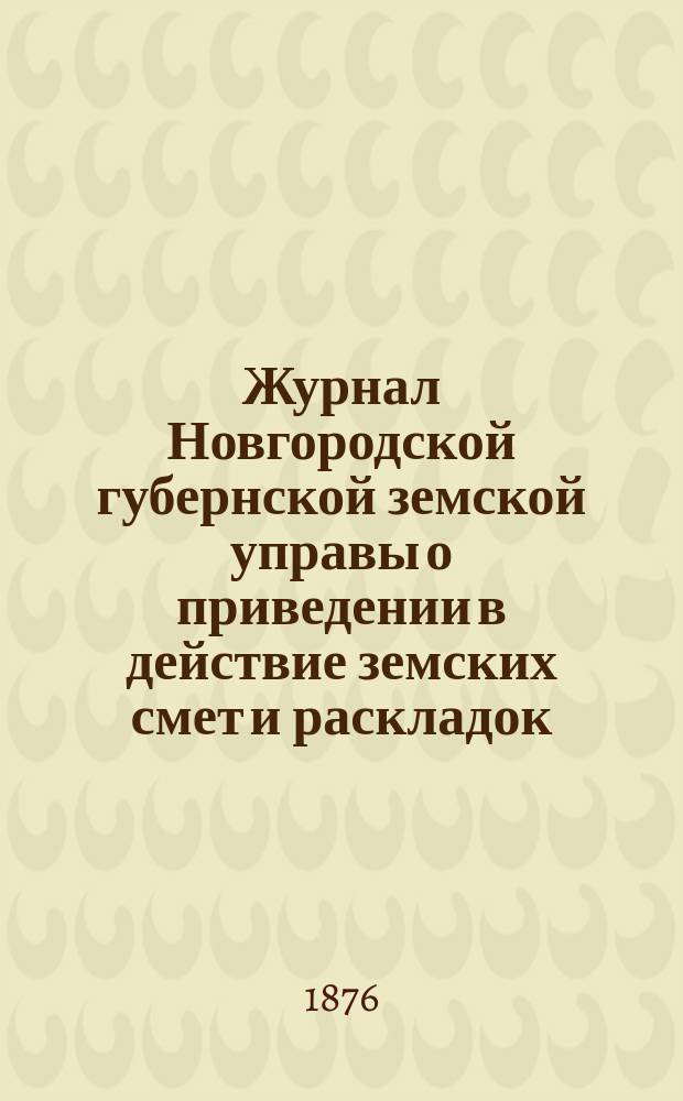 Журнал Новгородской губернской земской управы о приведении в действие земских смет и раскладок .. : С прил. на 1876 год