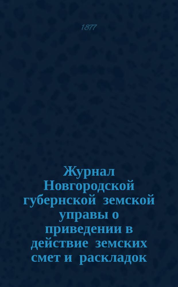 Журнал Новгородской губернской земской управы о приведении в действие земских смет и раскладок .. : С прил. на 1877 год