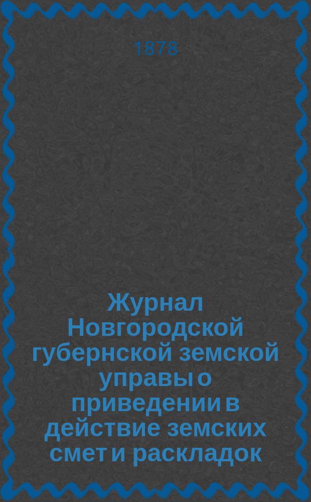 Журнал Новгородской губернской земской управы о приведении в действие земских смет и раскладок .. : С прил. на 1878 год
