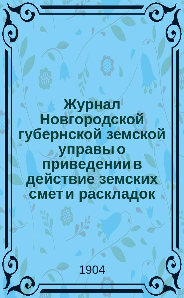 Журнал Новгородской губернской земской управы о приведении в действие земских смет и раскладок .. : С прил. на 1904 год