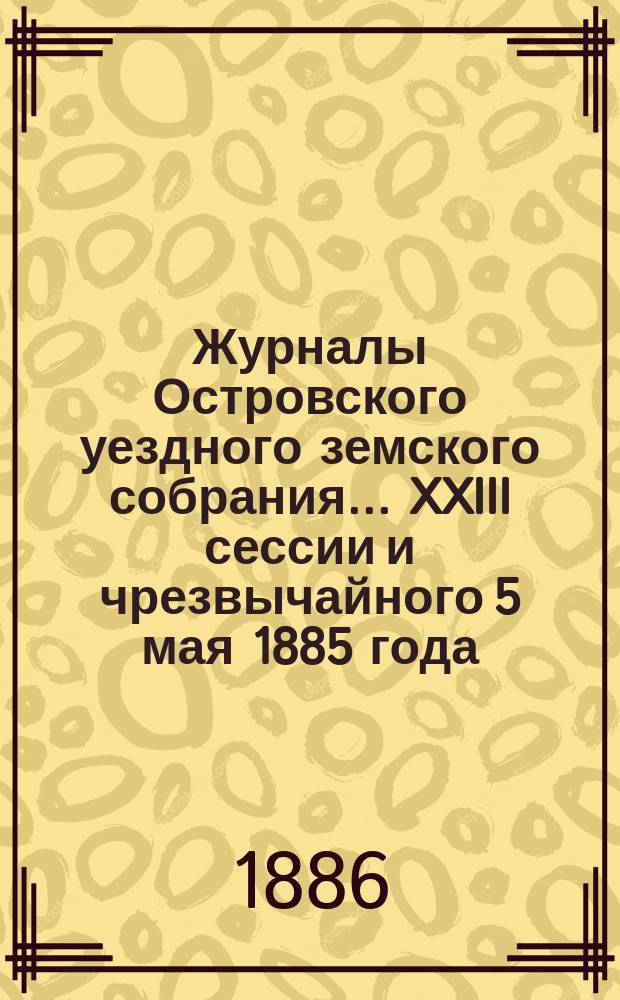 Журналы Островского уездного земского собрания... XXIII сессии [и чрезвычайного 5 мая] 1885 года