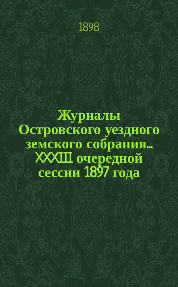 Журналы Островского уездного земского собрания... XXXIII очередной сессии 1897 года : XXXIII очередной сессии 1897 года, с приложениями к ним (сметы, росписи и раскладки на 1898 год)