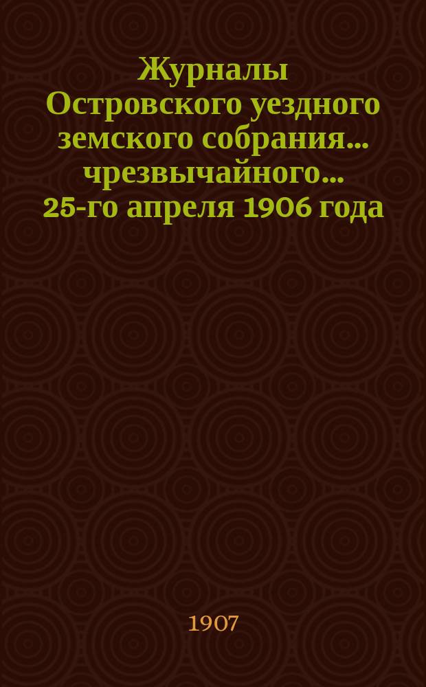 Журналы Островского уездного земского собрания... чрезвычайного... 25-го апреля 1906 года : чрезвычайного... 25-го апреля 1906 года, 42-й очередной сессии 1906 года и чрезвычайного... 6 марта 1907 года, с приложениями