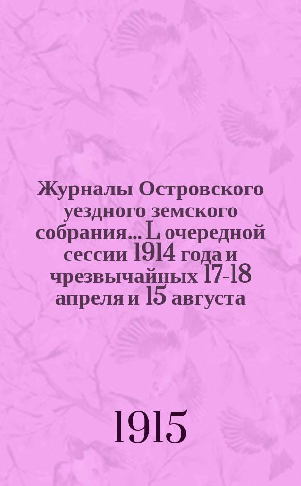 Журналы Островского уездного земского собрания... L очередной сессии 1914 года и чрезвычайных 17-18 апреля и 15 августа : L очередной сессии 1914 года и чрезвычайных 17-18 апреля и 15 августа (с приложениями), Земские сметы и раскладки на 1915 год (с приложениями)