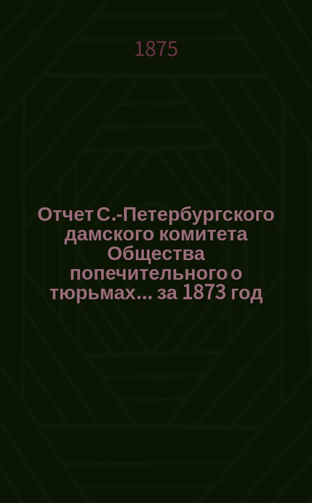 Отчет С.-Петербургского дамского комитета Общества попечительного о тюрьмах... ... за 1873 год