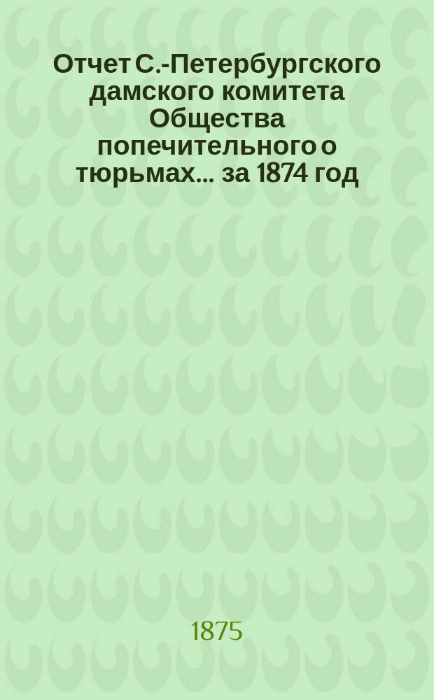 Отчет С.-Петербургского дамского комитета Общества попечительного о тюрьмах... ... за 1874 год